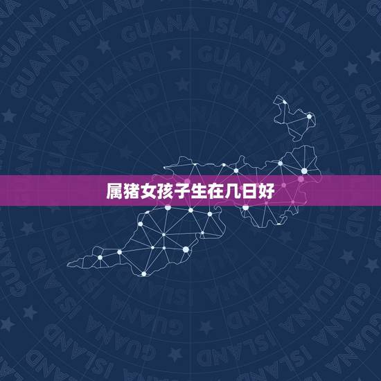 属猪女孩子生在几日好,属猪人几日生人最富贵 属猪女孩子生在几日好,属猪人几日生人最富贵
