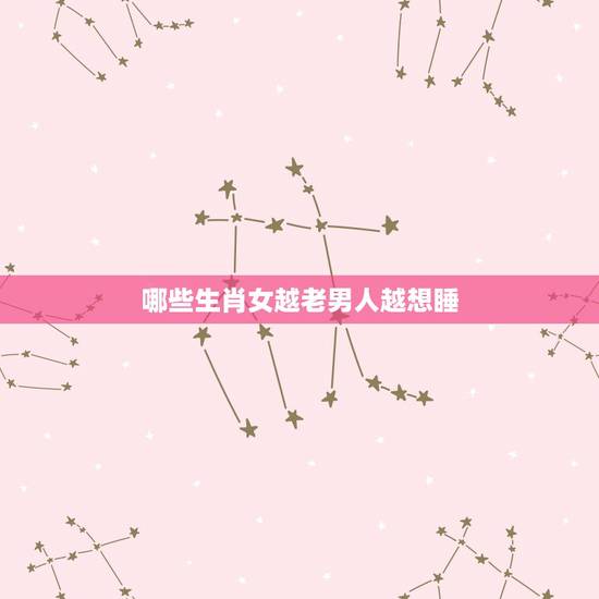 哪些生肖女越老男人越想睡，让男人宠一生生肖女
