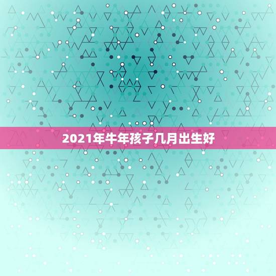 2021年牛年孩子几月出生好,牛年几月出生最好命2021年 2021年牛年孩子几月出生好,牛年几月出生最好命2021年