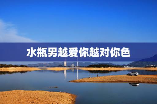 水瓶男越爱你越对你色，如何知道水瓶男到底是爱你还是喜欢你