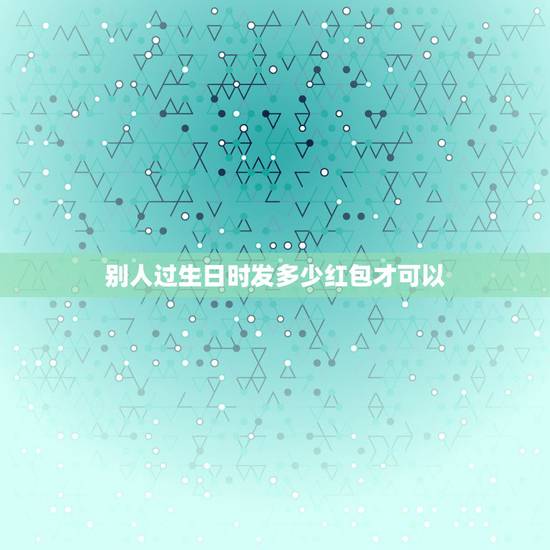 别人过生日时发多少红包才可以,生日一般发多少红包 别人过生日时发多少红包才可以,生日一般发多少红包