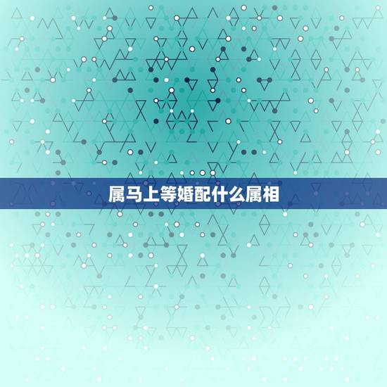 属马上等婚配什么属相,属马的和什么属相最配 属马的属相婚配表? 属马上等婚配什么属相,属马的和什么属相最配 属马的属相婚配表?