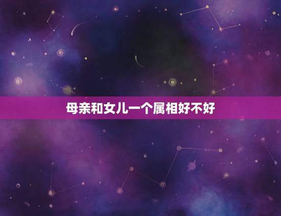 母亲和女儿一个属相好不好,父母与子女属相相克表 母亲和女儿一个属相好不好,父母与子女属相相克表