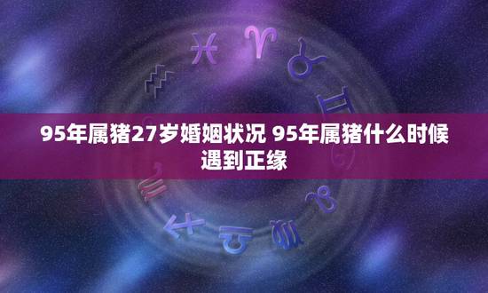95年属猪27岁婚姻状况 95年属猪什么时候遇到正缘 95年属猪27岁婚姻状况 95年属猪什么时候遇到正缘