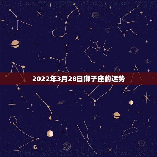 2022年3月28日狮子座的运势，67年属羊人狮子座2023年4月28
