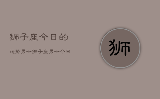 狮子座今日的运势男士，狮子座男士今日运势