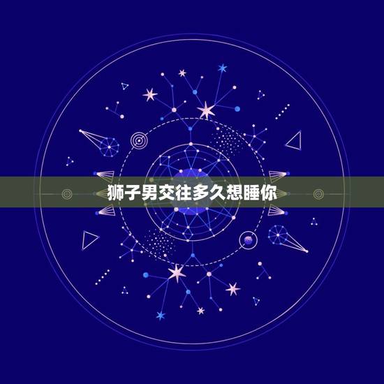狮子男交往多久想睡你，狮子男或者了解狮子男＜＜＜进