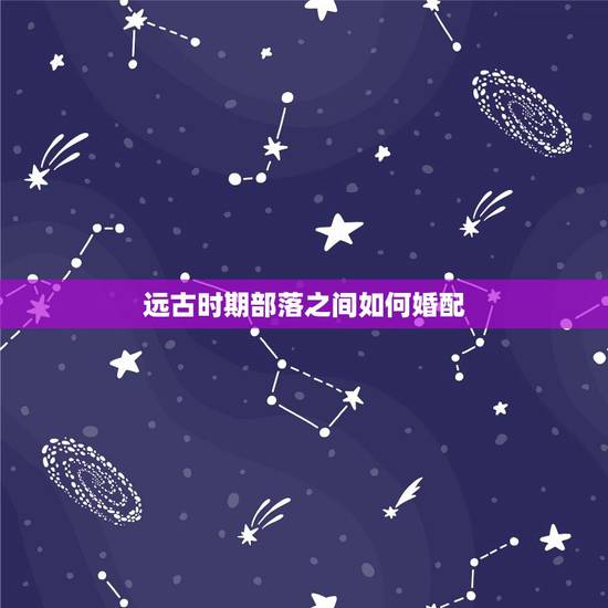远古时期部落之间如何婚配,中国远古部落联盟时代是怎样选举首领的 远古时期部落之间如何婚配,中国远古部落联盟时代是怎样选举首领的