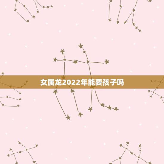 女属龙2022年能要孩子吗,1988年龙女2022年生孩子 女属龙2022年能要孩子吗,1988年龙女2022年生孩子