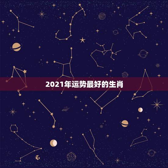 2021年运势最好的生肖,2021年各个生肖运势都如何?哪几个的运势最 2021年运势最好的生肖,2021年各个生肖运势都如何?哪几个的运势最