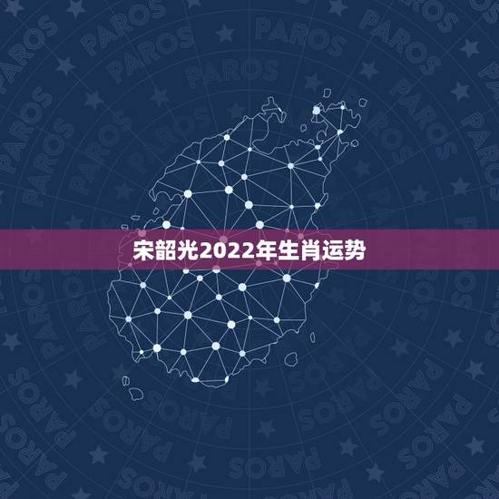 宋韶光2022年生肖运势,宋韶光运程官 宋韶光2022年生肖运势,宋韶光运程官