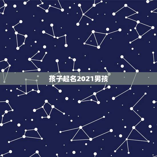 孩子起名2021男孩,2021年男孩取名字寓意好的字 孩子起名2021男孩,2021年男孩取名字寓意好的字