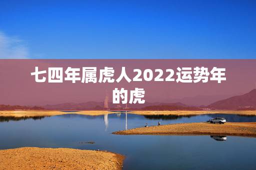 七四年属虎人2022运势年的虎,74年属虎人的终身寿命 七四年属虎人2022运势年的虎,74年属虎人的终身寿命