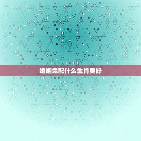 婚姻兔配什么生肖更好,蛇生肖配什么生肖更好 婚姻兔配什么生肖更好,蛇生肖配什么生肖更好