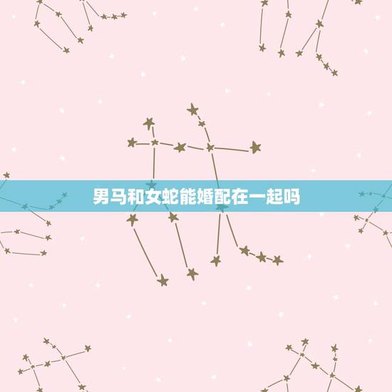 男马和女蛇能婚配在一起吗，女蛇与男马相配婚姻如何