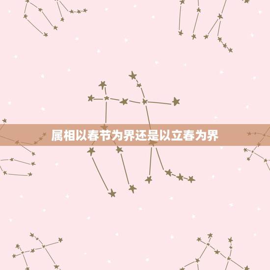 属相以春节为界还是以立春为界，属相是以立春日为界，还是以立春日的时间点
