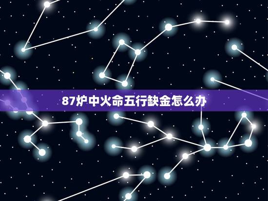 87炉中火命五行缺金怎么办,1987年炉中火五行缺金 87炉中火命五行缺金怎么办,1987年炉中火五行缺金