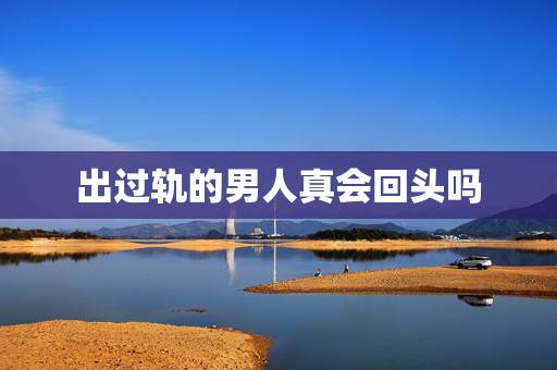 出过轨的男人真会回头吗，出过好几年轨的男人真的可以真心悔过，回归家庭吗