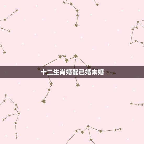 十二生肖婚配已婚未婚,十二生肖婚姻配对最好呢? 十二生肖婚配已婚未婚,十二生肖婚姻配对最好呢?