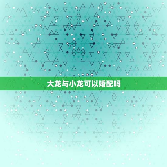 大龙与小龙可以婚配吗,女的属大龙、男的属小龙能结婚吗? 大龙与小龙可以婚配吗,女的属大龙、男的属小龙能结婚吗?
