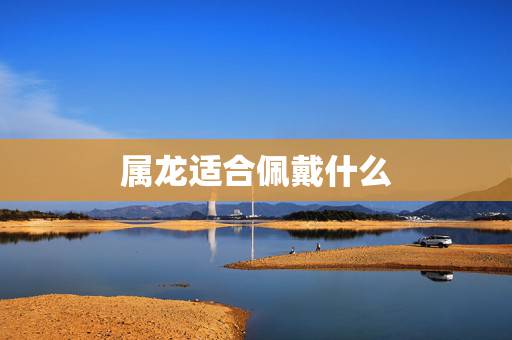 属龙适合佩戴什么,属龙人33岁有一难 属龙适合佩戴什么,属龙人33岁有一难