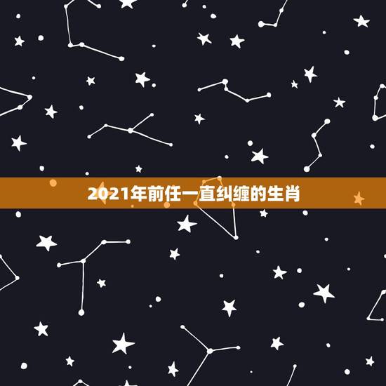 2021年前任一直纠缠的生肖,2021年感情可以复合的生肖 2021年前任一直纠缠的生肖,2021年感情可以复合的生肖