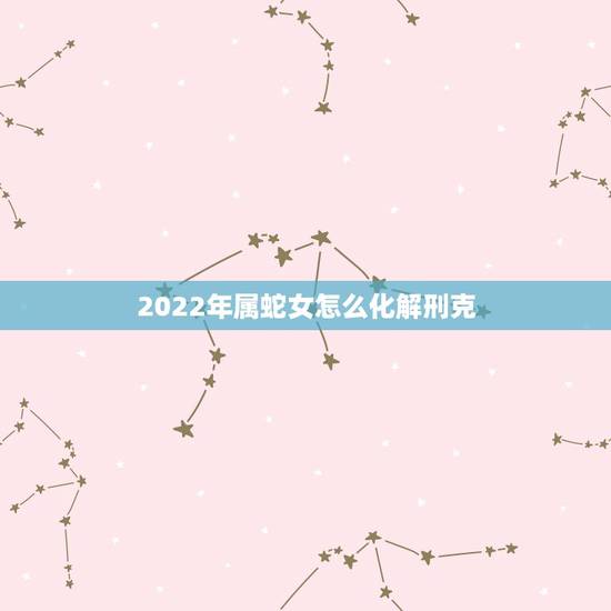 2022年属蛇女怎么化解刑克,属蛇和属虎的怎么化解 2022年属蛇女怎么化解刑克,属蛇和属虎的怎么化解
