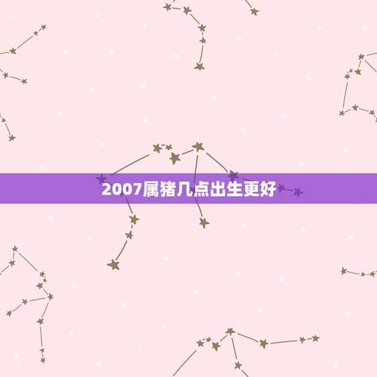 2007属猪几点出生更好,属猪几月几日几点出生更好 2007属猪几点出生更好,属猪几月几日几点出生更好