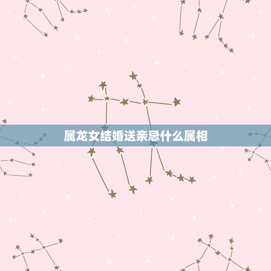 属龙女结婚送亲忌什么属相,属龙的新娘伴娘属相 属龙女结婚送亲忌什么属相,属龙的新娘伴娘属相
