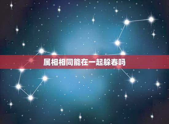 属相相同能在一起躲春吗，2021年哪些属相需要躲春
