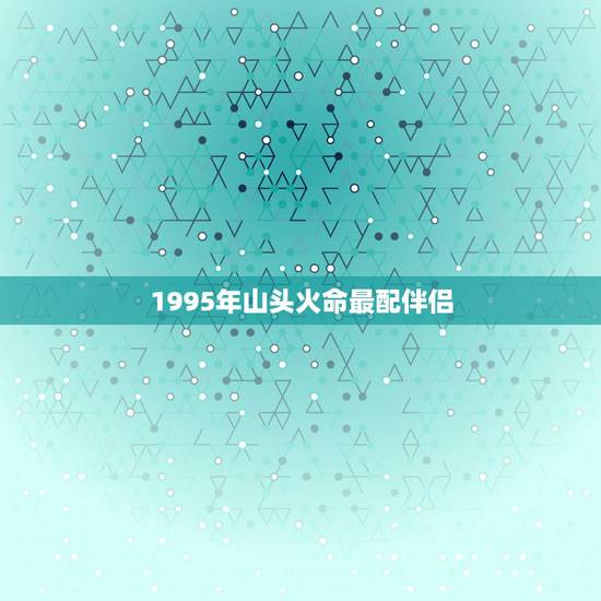 1995年山头火命最配伴侣,95年属猪山头火命和什么配 1995年山头火命最配伴侣,95年属猪山头火命和什么配