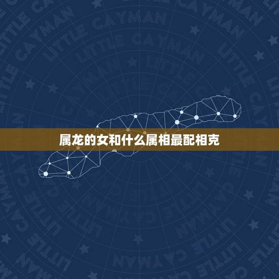 属龙的女和什么属相最配相克,女性属龙的更好的婚配 属龙的女和什么属相最配相克,女性属龙的更好的婚配