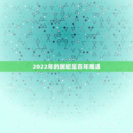 2022年的属蛇是百年难遇，属蛇2022运势及运程详解