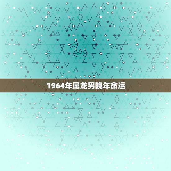 1964年属龙男晚年命运，1964年属龙的人2021年命运