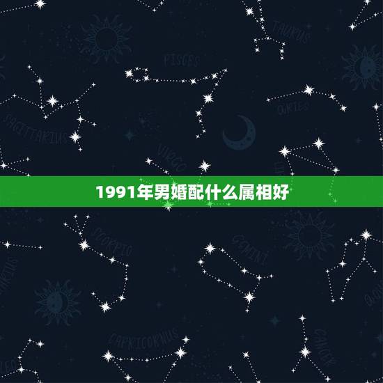 1991年男婚配什么属相好,1991年属羊男婚配 1991年男婚配什么属相好,1991年属羊男婚配