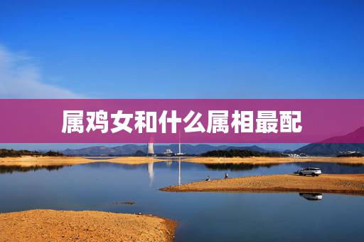 属鸡女和什么属相最配，属鸡最忌讳的属相