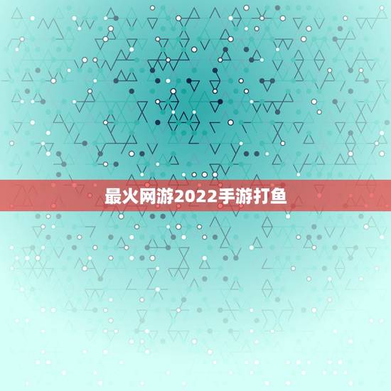 最火网游2022手游打鱼，网游排行榜2022