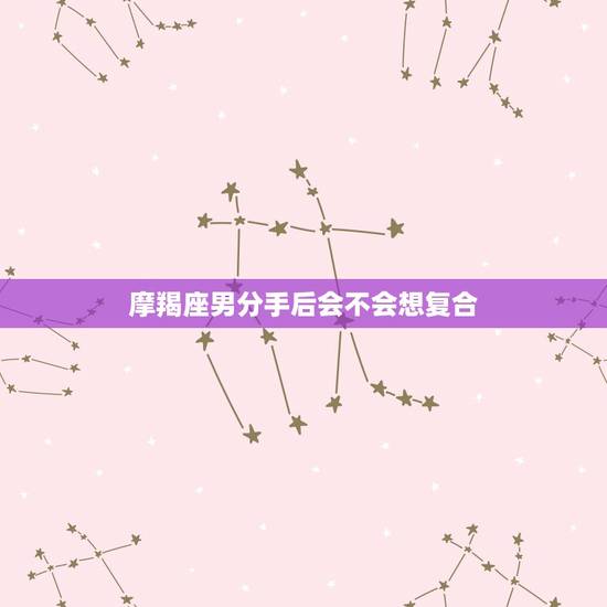摩羯座男分手后会不会想复合,摩羯男分手后还会想复合吗 摩羯座男分手后会不会想复合,摩羯男分手后还会想复合吗
