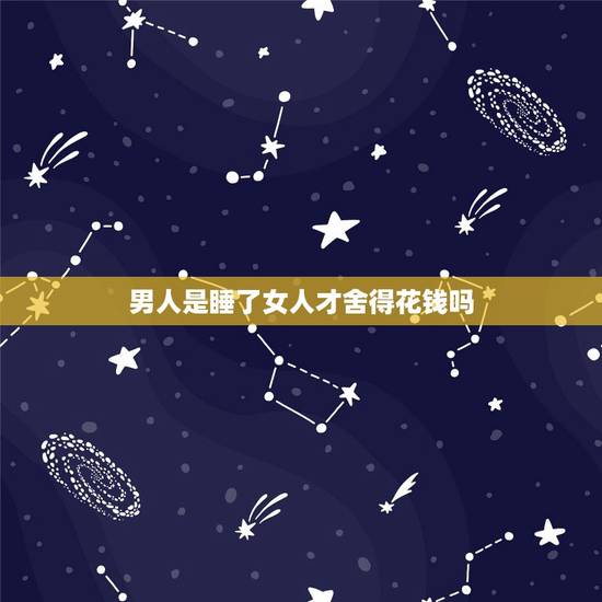 男人是睡了女人才舍得花钱吗,只想跟女人上床,不肯为女人花钱的男人是什么 男人是睡了女人才舍得花钱吗,只想跟女人上床,不肯为女人花钱的男人是什么