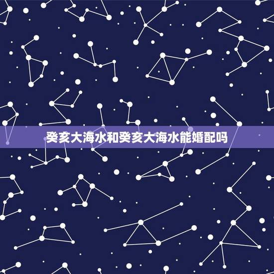 癸亥大海水和癸亥大海水能婚配吗,我和我老公八字胎元分别是:癸亥(大海水 癸亥大海水和癸亥大海水能婚配吗,我和我老公八字胎元分别是:癸亥(大海水