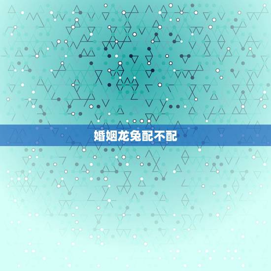 婚姻龙兔配不配，龙跟兔配不配