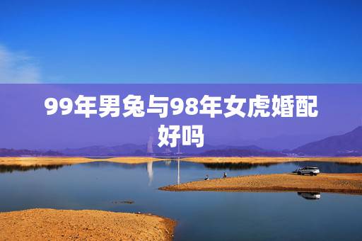 99年男兔与98年女虎婚配好吗,63年的男兔和74年的女虎成婚是否算好 99年男兔与98年女虎婚配好吗,63年的男兔和74年的女虎成婚是否算好