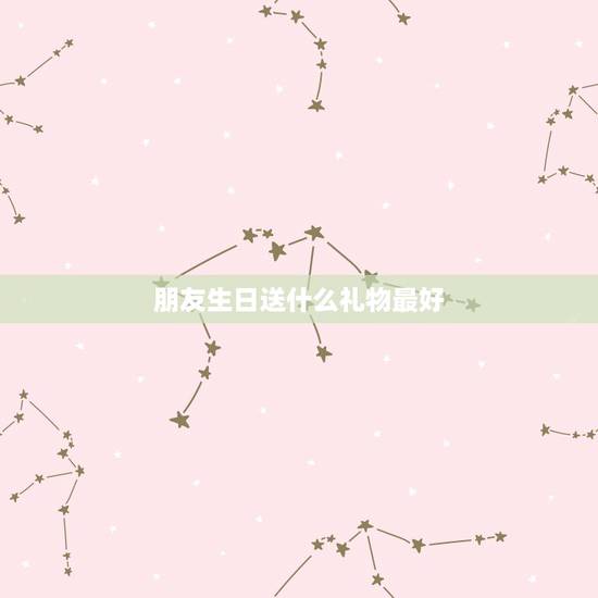 朋友生日送什么礼物最好，最好的朋友过生日送什么礼物好