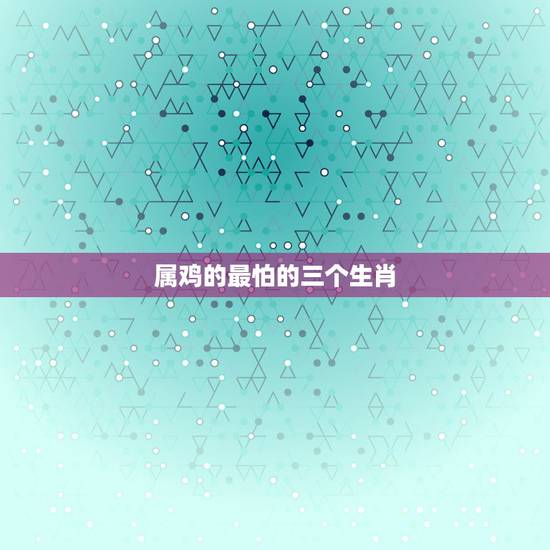 属鸡的最怕的三个生肖,属鸡的和什么属相相冲 最容易发生冲突的三大 属鸡的最怕的三个生肖,属鸡的和什么属相相冲 最容易发生冲突的三大