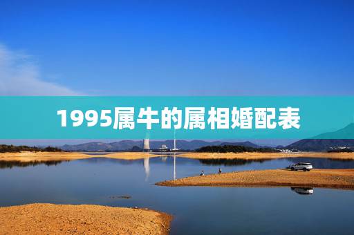 1995属牛的属相婚配表,属牛的属相婚配表虎 1995属牛的属相婚配表,属牛的属相婚配表虎