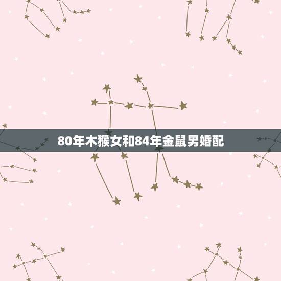 80年木猴女和84年金鼠男婚配，1968属猴女与1984年属鼠男婚姻如