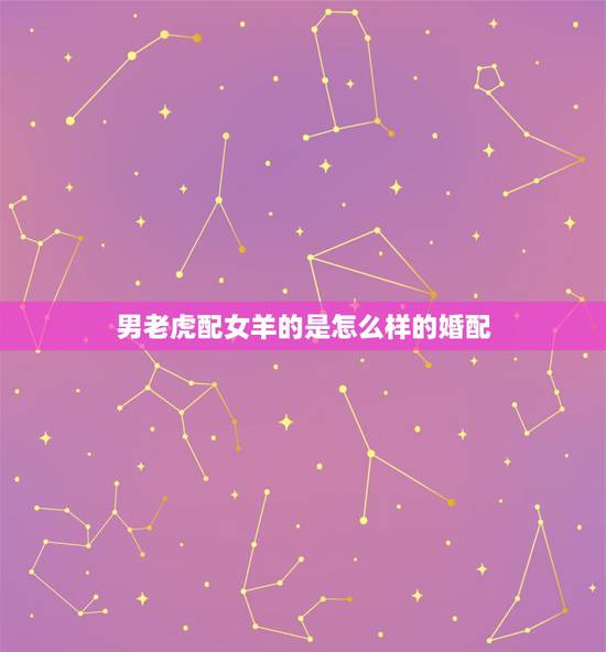 男老虎配女羊的是怎么样的婚配，男虎女羊结婚会怎样