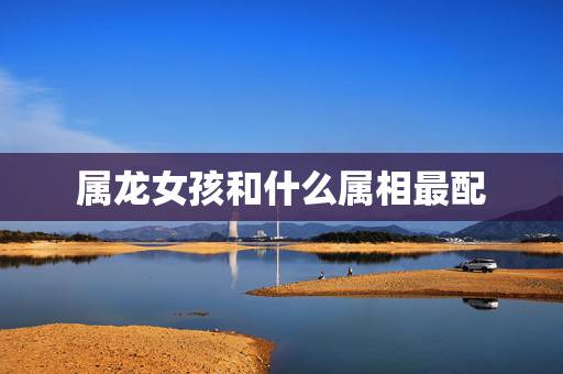 属龙女孩和什么属相最配，88年女龙更佳婚配属相