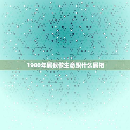 1980年属猴做生意跟什么属相，属猴和什么属相做生意才好