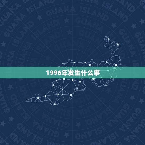 1996年发生什么事，公元1996年都发生了哪些大事